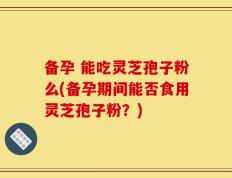 备孕 能吃灵芝孢子粉么(备孕期间能否食用灵芝孢子粉？)