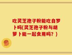 吃灵芝孢子粉能吃自罗卜吗(灵芝孢子粉与胡萝卜能一起食用吗？)
