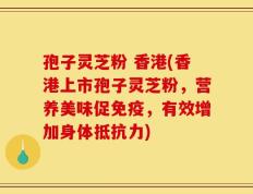 孢子灵芝粉 香港(香港上市孢子灵芝粉，营养美味促免疫，有效增加身体抵抗力)