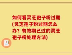 如何看灵芝孢子粉过期(灵芝孢子粉过期怎么办？有效期已过的灵芝孢子粉处理方法)