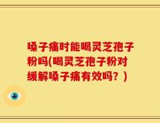 嗓子痛时能喝灵芝孢子粉吗(喝灵芝孢子粉对缓解嗓子痛有效吗？)