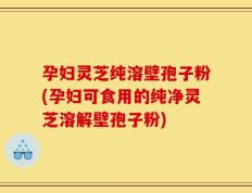 孕妇灵芝纯溶壁孢子粉(孕妇可食用的纯净灵芝溶解壁孢子粉)