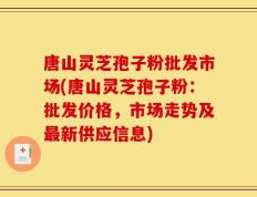 唐山灵芝孢子粉批发市场(唐山灵芝孢子粉：批发价格，市场走势及最新供应信息)