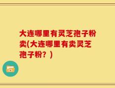 大连哪里有灵芝孢子粉卖(大连哪里有卖灵芝孢子粉？)