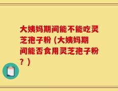 大姨妈期间能不能吃灵芝孢子粉 (大姨妈期间能否食用灵芝孢子粉？)