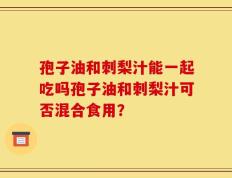 孢子油和刺梨汁能一起吃吗孢子油和刺梨汁可否混合食用？