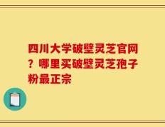 四川大学破壁灵芝官网？哪里买破壁灵芝孢子粉最正宗