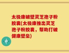 太极康破壁灵芝孢子粉胶囊(太极康推出灵芝孢子粉胶囊，帮助打破健康壁垒)