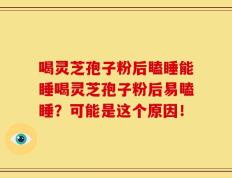 喝灵芝孢子粉后瞌睡能睡喝灵芝孢子粉后易瞌睡？可能是这个原因！