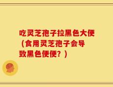 吃灵芝孢子拉黑色大便 (食用灵芝孢子会导致黑色便便？)