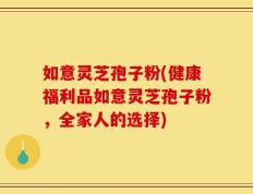 如意灵芝孢子粉(健康福利品如意灵芝孢子粉，全家人的选择)