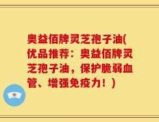 奥益佰牌灵芝孢子油(优品推荐：奥益佰牌灵芝孢子油，保护脆弱血管、增强免疫力！)