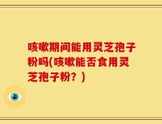 咳嗽期间能用灵芝孢子粉吗(咳嗽能否食用灵芝孢子粉？)
