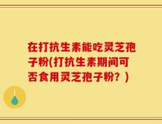 在打抗生素能吃灵芝孢子粉(打抗生素期间可否食用灵芝孢子粉？)
