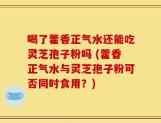 喝了藿香正气水还能吃灵芝孢子粉吗 (藿香正气水与灵芝孢子粉可否同时食用？)
