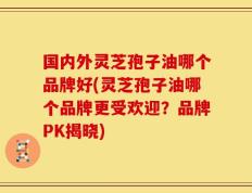 国内外灵芝孢子油哪个品牌好(灵芝孢子油哪个品牌更受欢迎？品牌PK揭晓)