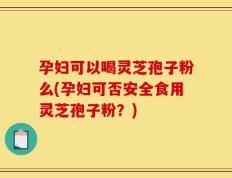 孕妇可以喝灵芝孢子粉么(孕妇可否安全食用灵芝孢子粉？)