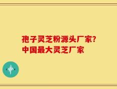 孢子灵芝粉源头厂家？中国最大灵芝厂家