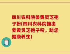 四川农科院姜黄灵芝孢子粉(四川农科院推出姜黄灵芝孢子粉，助您健康养生)