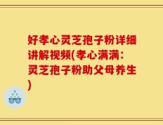 好孝心灵芝孢子粉详细讲解视频(孝心满满：灵芝孢子粉助父母养生)