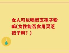 女人可以喝灵芝孢子粉嘛(女性能否食用灵芝孢子粉？)