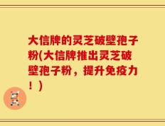 大信牌的灵芝破壁孢子粉(大信牌推出灵芝破壁孢子粉，提升免疫力！)