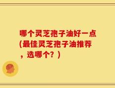 哪个灵芝孢子油好一点(最佳灵芝孢子油推荐，选哪个？)