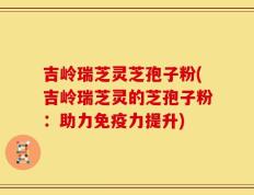 吉岭瑞芝灵芝孢子粉(吉岭瑞芝灵的芝孢子粉：助力免疫力提升)