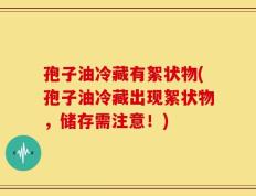 孢子油冷藏有絮状物(孢子油冷藏出现絮状物，储存需注意！)