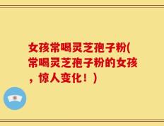 女孩常喝灵芝孢子粉(常喝灵芝孢子粉的女孩，惊人变化！)