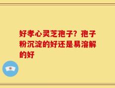 好孝心灵芝孢子？孢子粉沉淀的好还是易溶解的好