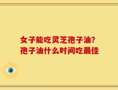 女子能吃灵芝孢子油？孢子油什么时间吃最佳