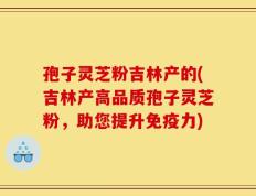 孢子灵芝粉吉林产的(吉林产高品质孢子灵芝粉，助您提升免疫力)
