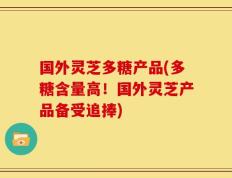 国外灵芝多糖产品(多糖含量高！国外灵芝产品备受追捧)