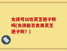 女孩可以吃灵芝孢子粉吗(女孩能否食用灵芝孢子粉？)