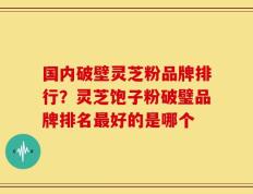 国内破壁灵芝粉品牌排行？灵芝饱子粉破璧品牌排名最好的是哪个