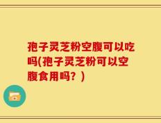 孢子灵芝粉空腹可以吃吗(孢子灵芝粉可以空腹食用吗？)
