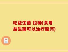 吃益生菌 拉稀(食用益生菌可以治疗腹泻)