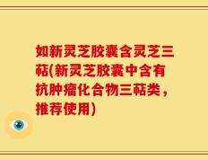 如新灵芝胶囊含灵芝三萜(新灵芝胶囊中含有抗肿瘤化合物三萜类，推荐使用)