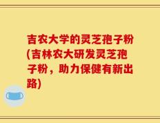吉农大学的灵芝孢子粉(吉林农大研发灵芝孢子粉，助力保健有新出路)