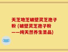 天芝地芝破壁灵芝孢子粉 (破壁灵芝孢子粉——纯天然养生圣品)