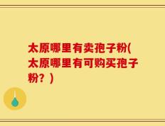 太原哪里有卖孢子粉(太原哪里有可购买孢子粉？)