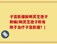 子宫肌瘤能喝灵芝孢子粉嘛(喝灵芝孢子粉有助于治疗子宫肌瘤？)