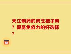 天江制药的灵芝孢子粉？提高免疫力的好选择？