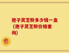 孢子灵芝粉多少钱一盒 (孢子灵芝粉价格查询)