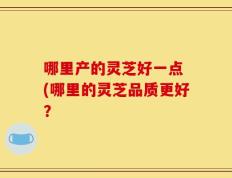 哪里产的灵芝好一点 (哪里的灵芝品质更好？
