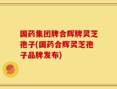 国药集团牌合辉牌灵芝孢子(国药合辉灵芝孢子品牌发布)