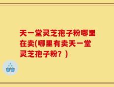 天一堂灵芝孢子粉哪里在卖(哪里有卖天一堂灵芝孢子粉？)