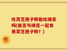 吃灵芝孢子粉能吃绿豆吗(能否与绿豆一起食用灵芝孢子粉？)