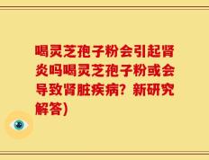 喝灵芝孢子粉会引起肾炎吗喝灵芝孢子粉或会导致肾脏疾病？新研究解答)